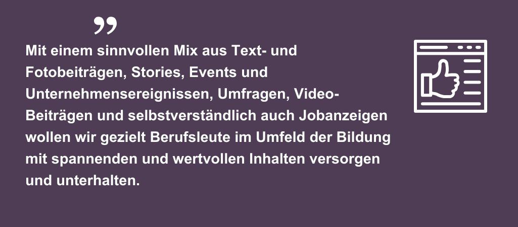 Mit einem sinnvollen Mix aus Text- und Fotobeiträgen, Stories, Events und Unternehmensereignissen, Umfragen, Video-Beiträgen und selbstverständlich auch Jobanzeigen wollen wir gezielt Berufsleute im Umfeld der Bildung mit spannenden und wertvollen Inhalten versorgen und unterhalten.